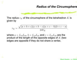 Radius of the Circumsphere


The radius rK of the circumsphere of the tetrahedron K is
given by

             (a + b + c)(a + b − c)(a + c − b)(b + c − a)
    rK =                                                  .
                               24VK
where a = L12 L34 , b = L13 L24 and c = L14 L23 are the
product of the length of the opposite edges of K (two
edges are opposite if they do not share a vertex.




                                                   Mesh Quality – p. 78/331
 
