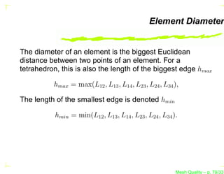 Element Diameter


The diameter of an element is the biggest Euclidean
distance between two points of an element. For a
tetrahedron, this is also the length of the biggest edge hmax

          hmax = max(L12 , L13 , L14 , L23 , L24 , L34 ),

The length of the smallest edge is denoted hmin

           hmin = min(L12 , L13 , L14 , L23 , L24 , L34 ).




                                                         Mesh Quality – p. 79/331
 