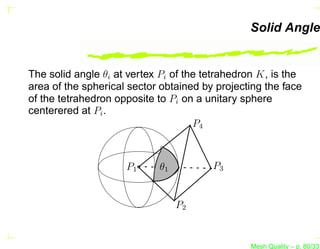 Solid Angle


The solid angle θi at vertex Pi of the tetrahedron K, is the
area of the spherical sector obtained by projecting the face
of the tetrahedron opposite to Pi on a unitary sphere
centerered at Pi .
                                     P4



                     P1     θ1          P3


                                 P2


                                                Mesh Quality – p. 80/331
 