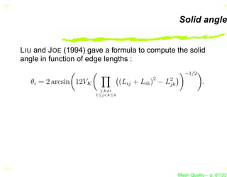 Solid angle


L IU and J OE (1994) gave a formula to compute the solid
angle in function of edge lengths :
                                                           −1/2
   θi = 2 arcsin 12VK             (Lij + Lik )2 − L2
                                                   jk              .
                          j,k=i
                        1≤j<k≤4




                                                        Mesh Quality – p. 81/331
 