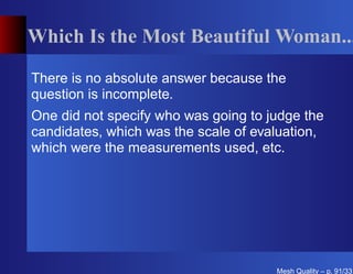Which Is the Most Beautiful Woman...

There is no absolute answer because the
question is incomplete.
One did not specify who was going to judge the
candidates, which was the scale of evaluation,
which were the measurements used, etc.




                                      Mesh Quality – p. 91/331
 