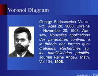 Voronoi Diagram

           Georgy Fedoseevich VORO -
           NOÏ . April 28, 1868, Ukraine
           – November 20, 1908, War-
           saw. Nouvelles applications
           des paramètres continus à
           la théorie des formes qua-
           dratiques. Recherches sur
           les parallélloèdes primitifs.
           Journal Reine Angew. Math,
           Vol 134, 1908.


                                Mesh Quality – p. 93/331
 