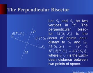 The Perpendicular Bisector

                         Let S1 and S2 be two
                         vertices in R2 . The
                         perpendicular       bisec-
 d(P, S1 )   P           tor M (S1 , S2 ) is the
 S1
               d(P, S2 ) locus of points equi-
                         distant to S1 and S2 .
                  S2 M (S1 , S2 ) = {P ∈
         M               R2 | d(P, S1 ) = d(P, S2 )},
                         where d(·, ·) is the Eucli-
                         dean distance between
                         two points of space.

                                          Mesh Quality – p. 94/331
 