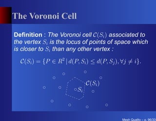 The Voronoi Cell

Deﬁnition : The Voronoi cell C(Si ) associated to
the vertex Si is the locus of points of space which
is closer to Si than any other vertex :
  C(Si ) = {P ∈ R2 | d(P, Si ) ≤ d(P, Sj ), ∀j = i}.


                              C(Si )
                         Si



                                            Mesh Quality – p. 96/331
 