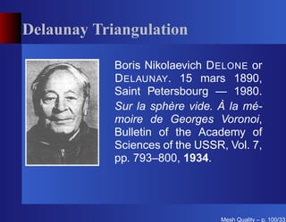 Delaunay Triangulation

            Boris Nikolaevich D ELONE or
            D ELAUNAY. 15 mars 1890,
            Saint Petersbourg — 1980.
            Sur la sphère vide. À la mé-
            moire de Georges Voronoi,
            Bulletin of the Academy of
            Sciences of the USSR, Vol. 7,
            pp. 793–800, 1934.




                                Mesh Quality – p. 100/331
 