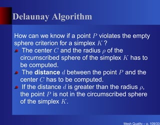 Delaunay Algorithm

How can we know if a point P violates the empty
sphere criterion for a simplex K ?
   The center C and the radius ρ of the
  circumscribed sphere of the simplex K has to
  be computed.
   The distance d between the point P and the
  center C has to be computed.
   If the distance d is greater than the radius ρ,
  the point P is not in the circumscribed sphere
  of the simplex K.


                                        Mesh Quality – p. 109/331
 