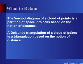 What to Retain

The Voronoi diagram of a cloud of points is a
partition of space into cells based on the
notion of distance.

A Delaunay triangulation of a cloud of points
is a triangulation based on the notion of
distance.




                                    Mesh Quality – p. 110/331
 