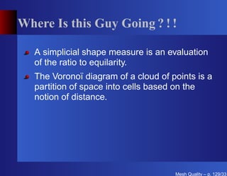 Where Is this Guy Going ? ! !

   A simplicial shape measure is an evaluation
   of the ratio to equilarity.
   The Voronoï diagram of a cloud of points is a
   partition of space into cells based on the
   notion of distance.




                                      Mesh Quality – p. 129/331
 