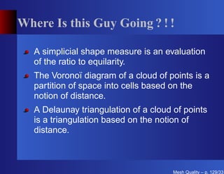Where Is this Guy Going ? ! !

   A simplicial shape measure is an evaluation
   of the ratio to equilarity.
   The Voronoï diagram of a cloud of points is a
   partition of space into cells based on the
   notion of distance.
   A Delaunay triangulation of a cloud of points
   is a triangulation based on the notion of
   distance.



                                       Mesh Quality – p. 129/331
 