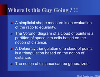 Where Is this Guy Going ? ! !

   A simplicial shape measure is an evaluation
   of the ratio to equilarity.
   The Voronoï diagram of a cloud of points is a
   partition of space into cells based on the
   notion of distance.
   A Delaunay triangulation of a cloud of points
   is a triangulation based on the notion of
   distance.
   The notion of distance can be generalized.


                                       Mesh Quality – p. 129/331
 