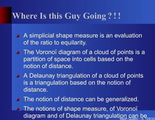 Where Is this Guy Going ? ! !

   A simplicial shape measure is an evaluation
   of the ratio to equilarity.
   The Voronoï diagram of a cloud of points is a
   partition of space into cells based on the
   notion of distance.
   A Delaunay triangulation of a cloud of points
   is a triangulation based on the notion of
   distance.
   The notion of distance can be generalized.
   The notions of shape measure, of Voronoï
   diagram and of Delaunay triangulation Quality –be
                                      Mesh
                                           can p. 129/331
 