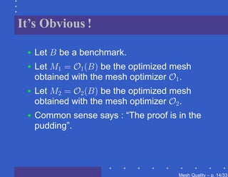It’s Obvious !

 •   Let B be a benchmark.
 •   Let M1 = O1 (B) be the optimized mesh
     obtained with the mesh optimizer O1 .
 •   Let M2 = O2 (B) be the optimized mesh
     obtained with the mesh optimizer O2 .
 •   Common sense says : “The proof is in the
     pudding”.




                                       Mesh Quality – p. 14/331
 