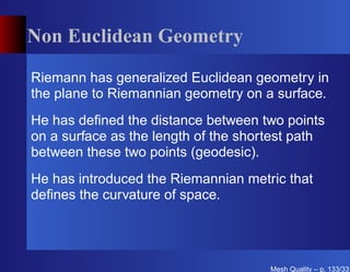 Non Euclidean Geometry

Riemann has generalized Euclidean geometry in
the plane to Riemannian geometry on a surface.
He has deﬁned the distance between two points
on a surface as the length of the shortest path
between these two points (geodesic).
He has introduced the Riemannian metric that
deﬁnes the curvature of space.




                                      Mesh Quality – p. 133/331
 