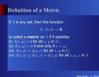 Deﬁnition of a Metric

If S is any set, then the function
                    d : S×S → I
                              R
is called a metric on S if it satisﬁes
(i) d(x, y) ≥ 0 for all x, y in S ;
(ii) d(x, y) = 0 if and only if x = y ;
(iii) d(x, y) = d(y, x) for all x, y in S ;
(iv) d(x, y) ≤ d(x, z) + d(z, y) for all x, y, z in S.




                                             Mesh Quality – p. 135/331
 