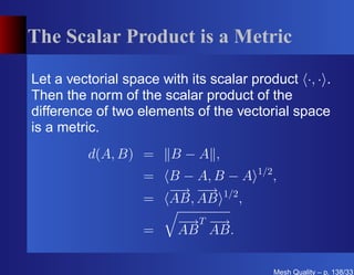 The Scalar Product is a Metric

Let a vectorial space with its scalar product ·, · .
Then the norm of the scalar product of the
difference of two elements of the vectorial space
is a metric.
         d(A, B) =      B−A ,
                                       1/2
                   =   B − A, B − A          ,
                       − − 1/2
                        → →
                   =   AB, AB    ,
                         − T−
                          → →
                   =     AB AB.

                                             Mesh Quality – p. 138/331
 