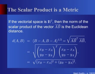 The Scalar Product is a Metric

If the vectorial space is I 2 , then the norm of the
                          R
                                − →
scalar product of the vector AB is the Euclidean
distance.

                                   1/2       − T−
                                              → →
  d(A, B) =     B − A, B − A             =   AB AB,
                               T
                    xB − xA          xB − xA
            =                                 ,
                    y B − yA         y B − yA

            =     (xB − xA )2 + (yB − yA )2 .

                                              Mesh Quality – p. 139/331
 