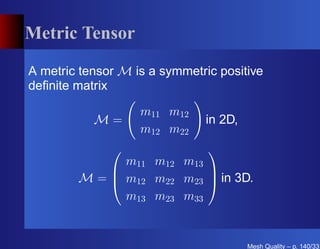 Metric Tensor

A metric tensor M is a symmetric positive
deﬁnite matrix

                   m11 m12
           M=                 in 2D,
                   m12 m22
                              
              m11 m12 m13
                         
        M =  m12 m22 m23  in 3D.
              m13 m23 m33


                                       Mesh Quality – p. 140/331
 