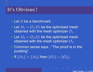 It’s Obvious !

 •   Let B be a benchmark.
 •   Let M1 = O1 (B) be the optimized mesh
     obtained with the mesh optimizer O1 .
 •   Let M2 = O2 (B) be the optimized mesh
     obtained with the mesh optimizer O2 .
 •   Common sense says : “The proof is in the
     pudding”.
 •   If M1 > M2 then O1 > O2 .


                                       Mesh Quality – p. 14/331
 