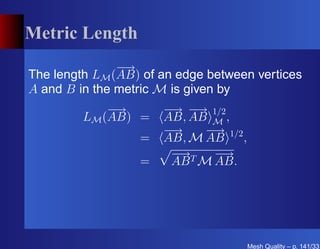 Metric Length
               −→
The length LM (AB) of an edge between vertices
A and B in the metric M is given by
             −→       − − 1/2
                       → →
         LM (AB) =    AB, AB M ,
                      −→    − 1/2
                             →
                  =   AB, M AB    ,
                       − T −
                        →     →
                  =    AB M AB.




                                      Mesh Quality – p. 141/331
 