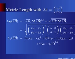 αβ
Metric Length with M =                  βγ

    −→      −→    −→    1/2       − T −
                                   →    →
LM (AB) =   AB, M AB          =   AB M AB,
                              T
                xB − xA           α β           xB − xA
       =
                y B − yA          β γ           y B − yA
    −→
LE (AB) =   α(xB − xA )2 + 2β(xB − xA )(yB − yA )
                                   2 1/2
                    +γ(yB − yA )           .



                                         Mesh Quality – p. 143/331
 