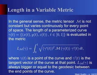 Length in a Variable Metric

In the general sense, the metric tensor M is not
constant but varies continuously for every point
of space. The length of a parameterized curve
γ(t) = {(x(t), y(t), z(t)) , t ∈ [0, 1]} is evaluated in
the metric
                     1
     LM (γ) =            (γ ′ (t))T M (γ(t)) γ ′ (t) dt,
                 0

where γ(t) is a point of the curve and γ ′ (t) is the
tangent vector of the curve at that point. LM (γ) is
always bigger or equal to the geodesic between
the end points of the curve.
                                                 Mesh Quality – p. 144/331
 
