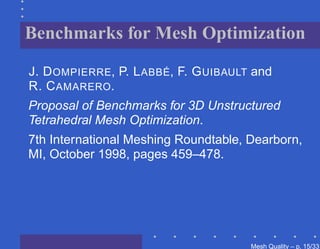 Benchmarks for Mesh Optimization

J. D OMPIERRE, P. L ABBÉ, F. G UIBAULT and
R. C AMARERO.
Proposal of Benchmarks for 3D Unstructured
Tetrahedral Mesh Optimization.
7th International Meshing Roundtable, Dearborn,
MI, October 1998, pages 459–478.




                                      Mesh Quality – p. 15/331
 
