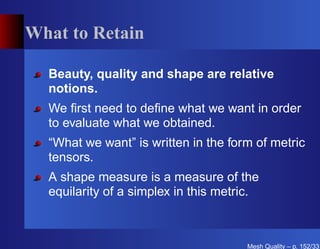 What to Retain

  Beauty, quality and shape are relative
  notions.
  We ﬁrst need to deﬁne what we want in order
  to evaluate what we obtained.
  “What we want” is written in the form of metric
  tensors.
  A shape measure is a measure of the
  equilarity of a simplex in this metric.



                                      Mesh Quality – p. 152/331
 