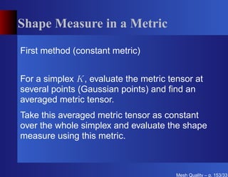 Shape Measure in a Metric

First method (constant metric)


For a simplex K, evaluate the metric tensor at
several points (Gaussian points) and ﬁnd an
averaged metric tensor.
Take this averaged metric tensor as constant
over the whole simplex and evaluate the shape
measure using this metric.



                                       Mesh Quality – p. 153/331
 