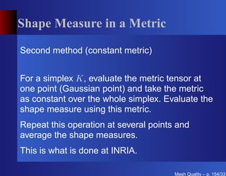 Shape Measure in a Metric

Second method (constant metric)


For a simplex K, evaluate the metric tensor at
one point (Gaussian point) and take the metric
as constant over the whole simplex. Evaluate the
shape measure using this metric.
Repeat this operation at several points and
average the shape measures.
This is what is done at INRIA.

                                       Mesh Quality – p. 154/331
 