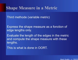 Shape Measure in a Metric

Third methode (variable metric)


Express the shape measure as a fonction of
edge lengths only.
Evaluate the length of the edges in the metric
and compute the shape measure with these
lengths.
This is what is done in OORT.


                                       Mesh Quality – p. 155/331
 