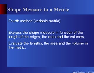 Shape Measure in a Metric

Fourth method (variable metric)


Express the shape measure in function of the
length of the edges, the area and the volumes.
Evaluate the lengths, the area and the volume in
the metric.




                                      Mesh Quality – p. 156/331
 