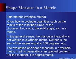 Shape Measure in a Metric

Fifth method (variable metric)
Know how to evaluate quantities such as the
radius of the inscribed circle, of the
circumscribed circle, the solid angle, etc, in a
metric.
In the general sense, the triangular inequality is
not veriﬁed in a variable metric. Neither is the
sum of the angles equal to 180 degrees, etc.
The evaluation of a shape measure in a variable
metric in all its generality is an opened problem.
For the moment, it is approximated.
                                         Mesh Quality – p. 157/331
 