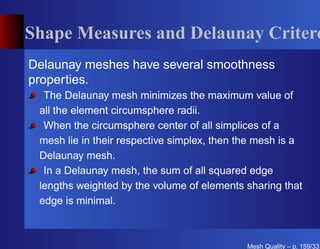Shape Measures and Delaunay Critero
Delaunay meshes have several smoothness
properties.
  The Delaunay mesh minimizes the maximum value of
 all the element circumsphere radii.
  When the circumsphere center of all simplices of a
 mesh lie in their respective simplex, then the mesh is a
 Delaunay mesh.
  In a Delaunay mesh, the sum of all squared edge
 lengths weighted by the volume of elements sharing that
 edge is minimal.



                                             Mesh Quality – p. 159/331
 