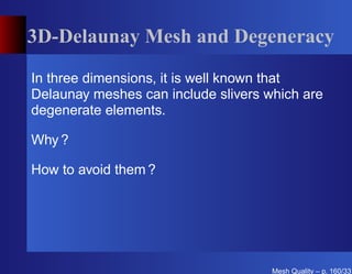 3D-Delaunay Mesh and Degeneracy

In three dimensions, it is well known that
Delaunay meshes can include slivers which are
degenerate elements.

Why ?

How to avoid them ?




                                     Mesh Quality – p. 160/331
 