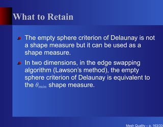 What to Retain

  The empty sphere criterion of Delaunay is not
  a shape measure but it can be used as a
  shape measure.
  In two dimensions, in the edge swapping
  algorithm (Lawson’s method), the empty
  sphere criterion of Delaunay is equivalent to
  the θmin shape measure.




                                      Mesh Quality – p. 163/331
 