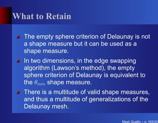 What to Retain

  The empty sphere criterion of Delaunay is not
  a shape measure but it can be used as a
  shape measure.
  In two dimensions, in the edge swapping
  algorithm (Lawson’s method), the empty
  sphere criterion of Delaunay is equivalent to
  the θmin shape measure.
  There is a multitude of valid shape measures,
  and thus a multitude of generalizations of the
  Delaunay mesh.

                                      Mesh Quality – p. 163/331
 