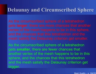 Delaunay and Circumscribed Sphere

As the circumscribed sphere of a tetrahedron
gets larger, there are more chances that another
vertex of the mesh happens to be in this sphere,
and the chances that this tetrahedron and the
mesh satisfy the Delaunay criterion get smaller.
As the circumscribed sphere of a tetrahedron
gets smaller, there are fewer chances that
another vertex of the mesh happens to be in this
sphere, and the chances that this tetrahedron
and the mesh satisfy the Delaunay criterion get
bigger.
                                      Mesh Quality – p. 164/331
 