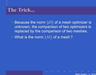 The Trick...

 •   Because the norm O of a mesh optimizer is
     unknown, the comparison of two optimizers is
     replaced by the comparison of two meshes.
 •   What is the norm M of a mesh ?




                                       Mesh Quality – p. 16/331
 