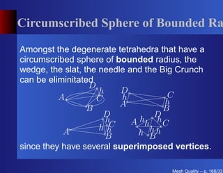 Circumscribed Sphere of Bounded Ra

Amongst the degenerate tetrahedra that have a
circumscribed sphere of bounded radius, the
wedge, the slat, the needle and the Big Crunch
can be eliminitated
                  D
                     h    D
          A         C     h           C
                          A          h
                  B                  B
                      D           D
                       h
                        C    A hh h C
                     hh          h
           A
                       B       h Bh
since they have several superimposed vertices.

                                    Mesh Quality – p. 168/331
 