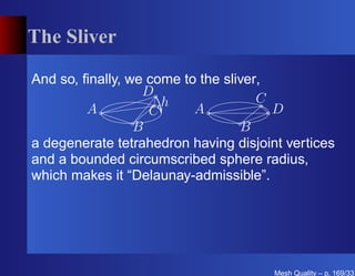 The Sliver

And so, ﬁnally, we come to the sliver,
                  D
                     h               C
         A         C      A            D
                 B                B
a degenerate tetrahedron having disjoint vertices
and a bounded circumscribed sphere radius,
which makes it “Delaunay-admissible”.




                                       Mesh Quality – p. 169/331
 