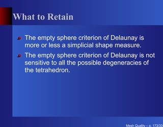What to Retain

  The empty sphere criterion of Delaunay is
  more or less a simplicial shape measure.
  The empty sphere criterion of Delaunay is not
  sensitive to all the possible degeneracies of
  the tetrahedron.




                                     Mesh Quality – p. 173/331
 