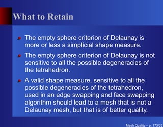 What to Retain

  The empty sphere criterion of Delaunay is
  more or less a simplicial shape measure.
  The empty sphere criterion of Delaunay is not
  sensitive to all the possible degeneracies of
  the tetrahedron.
  A valid shape measure, sensitive to all the
  possible degeneracies of the tetrahedron,
  used in an edge swapping and face swapping
  algorithm should lead to a mesh that is not a
  Delaunay mesh, but that is of better quality.

                                     Mesh Quality – p. 173/331
 