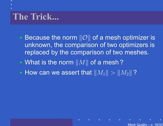 The Trick...

 •   Because the norm O of a mesh optimizer is
     unknown, the comparison of two optimizers is
     replaced by the comparison of two meshes.
 •   What is the norm M of a mesh ?
 •   How can we assert that M1 > M2 ?




                                       Mesh Quality – p. 16/331
 