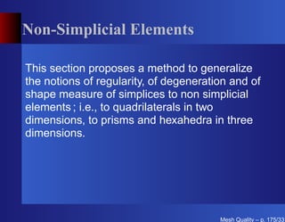 Non-Simplicial Elements

This section proposes a method to generalize
the notions of regularity, of degeneration and of
shape measure of simplices to non simplicial
elements ; i.e., to quadrilaterals in two
dimensions, to prisms and hexahedra in three
dimensions.




                                        Mesh Quality – p. 175/331
 