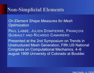 Non-Simplicial Elements

On Element Shape Measures for Mesh
Optimization
PAUL L ABBÉ , J ULIEN D OMPIERRE , F RANÇOIS
G UIBAULT AND R ICARDO C AMARERO
Presented at the 2nd Symposium on Trends in
Unstructured Mesh Generation, Fifth US National
Congress on Computational Mechanics, 4–6
august 1999 University of Colorado at Boulder.



                                     Mesh Quality – p. 176/331
 