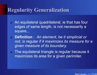 Regularity Generalization

  An equilateral quadrilateral, ie that has four
  edges of same length, is not necessarily a
  square...
  Déﬁnition : An element, be it simplicial or
  not, is regular if it maximizes its measure for a
  given measure of its boundary.
  The equilateral triangle is regular because it
  maximizes its area for a given perimiter.



                                       Mesh Quality – p. 177/331
 