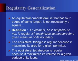 Regularity Generalization

  An equilateral quadrilateral, ie that has four
  edges of same length, is not necessarily a
  square...
  Déﬁnition : An element, be it simplicial or
  not, is regular if it maximizes its measure for a
  given measure of its boundary.
  The equilateral triangle is regular because it
  maximizes its area for a given perimiter.
  The equilateral tetrahedron is regular
  because it maximizes its volume for a given
  surface of its faces.
                                       Mesh Quality – p. 177/331
 