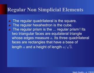 Regular Non Simplicial Elements

  The regular quadrilateral is the square.
  The regular hexahedron is the cube.
  The regular prism is the ... regular prism ! Its
 two triangular faces are equilateral triangle
 whose edges measure a. Its three quadrilateral
 faces are rectangles that have a base of
                                     √
 length a and a height of length a/ 3.




                                       Mesh Quality – p. 178/331
 