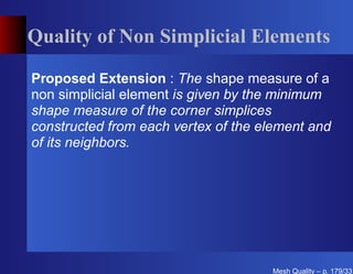 Quality of Non Simplicial Elements

Proposed Extension : The shape measure of a
non simplicial element is given by the minimum
shape measure of the corner simplices
constructed from each vertex of the element and
of its neighbors.




                                     Mesh Quality – p. 179/331
 