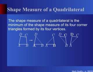 Shape Measure of a Quadrilateral

The shape measure of a quadrilateral is the
minimum of the shape measure of its four corner
triangles formed by its four vertices.
       D C      D            C D C D C

     A    B   A    BA     B      BA




                                      Mesh Quality – p. 180/331
 